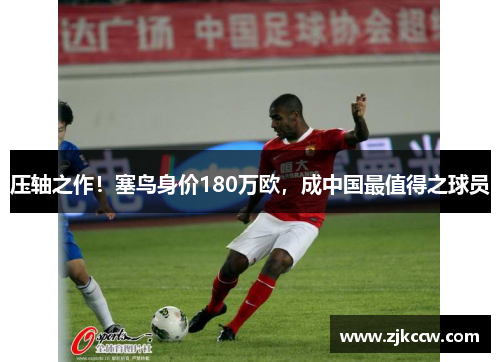 压轴之作！塞鸟身价180万欧，成中国最值得之球员